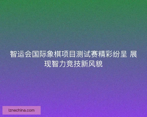智运会国际象棋项目测试赛精彩纷呈 展现智力竞技新风貌